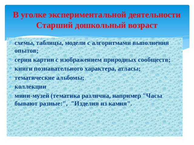В уголке экспериментальной деятельности  Старший дошкольный возраст схемы, таблицы, модели с алгоритмами выполнения опытов; серии картин с изображением природных сообществ; книги познавательного характера, атласы; тематические альбомы; коллекции мини-музей (тематика различна, например 