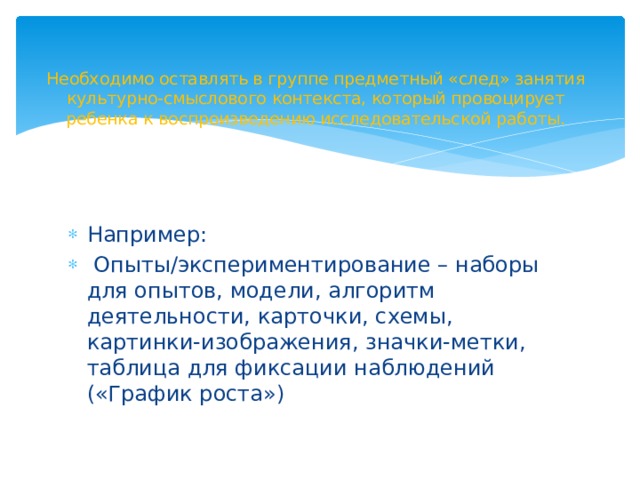 Необходимо оставлять в группе предметный «след» занятия культурно-смыслового контекста, который провоцирует ребенка к воспроизведению исследовательской работы.   Например:  Опыты/экспериментирование – наборы для опытов, модели, алгоритм деятельности, карточки, схемы, картинки-изображения, значки-метки, таблица для фиксации наблюдений («График роста») 