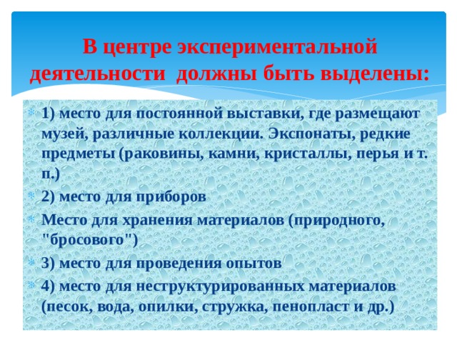 В центре экспериментальной деятельности должны быть выделены: 1) место для постоянной выставки, где размещают музей, различные коллекции. Экспонаты, редкие предметы (раковины, камни, кристаллы, перья и т. п.) 2) место для приборов Место для хранения материалов (природного, 