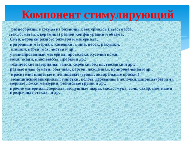 Компонент стимулирующий  разнообразные сосуды из различных материалов (пластмасса,  стекло, металл, керамика) разной конфигурации и объема; Сита, воронки разного размера и материала; природный материал: камешки, глина, песок, ракушки,  шишки, перья, мох, листья и др.; утилизированный материал: проволока, кусочки кожи, меха, ткани, пластмассы, пробки и др.; технические материалы: гайки, скрепки, болты, гвоздики и др .; разные виды бумаги: обычная, картон, наждачная, копировальная и др.;  красители: пищевые и непищевые (гуашь, акварельные краски );  медицинские материалы: пипетки, колбы, деревянные палочки, шприцы (без игл), мерные ложки мензурки, резиновые груши и др.; прочие материалы: зеркала, воздушные шары, масло, мука, соль, сахар, цветные и прозрачные стекла, и др. 
