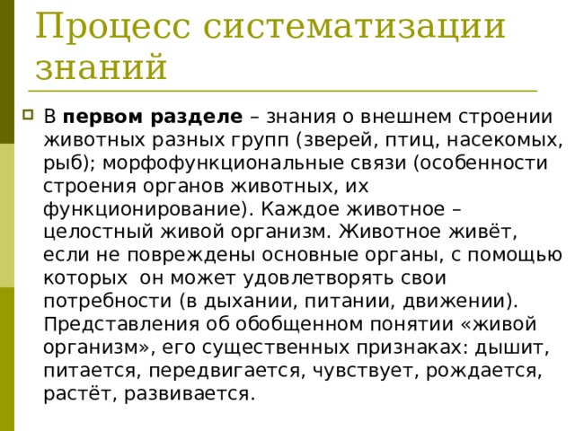  Процесс систематизации знаний В первом разделе – знания о внешнем строении животных разных групп (зверей, птиц, насекомых, рыб); морфофункциональные связи (особенности строения органов животных, их функционирование). Каждое животное – целостный живой организм. Животное живёт, если не повреждены основные органы, с помощью которых он может удовлетворять свои потребности (в дыхании, питании, движении). Представления об обобщенном понятии «живой организм», его существенных признаках: дышит, питается, передвигается, чувствует, рождается, растёт, развивается. 