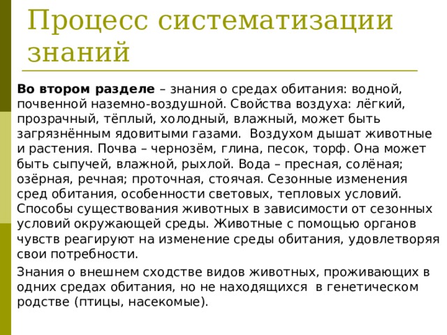  Процесс систематизации знаний Во втором разделе – знания о средах обитания: водной, почвенной наземно-воздушной. Свойства воздуха: лёгкий, прозрачный, тёплый, холодный, влажный, может быть загрязнённым ядовитыми газами. Воздухом дышат животные и растения. Почва – чернозём, глина, песок, торф. Она может быть сыпучей, влажной, рыхлой. Вода – пресная, солёная; озёрная, речная; проточная, стоячая. Сезонные изменения сред обитания, особенности световых, тепловых условий. Способы существования животных в зависимости от сезонных условий окружающей среды. Животные с помощью органов чувств реагируют на изменение среды обитания, удовлетворяя свои потребности. Знания о внешнем сходстве видов животных, проживающих в одних средах обитания, но не находящихся в генетическом родстве (птицы, насекомые). 