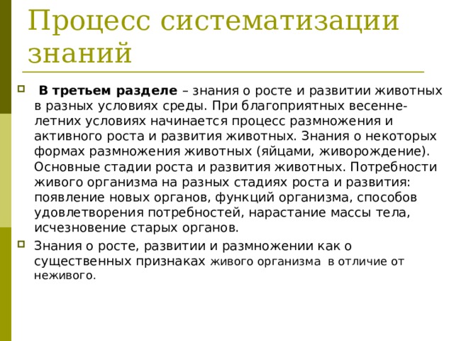  Процесс систематизации знаний  В третьем разделе – знания о росте и развитии животных в разных условиях среды. При благоприятных весенне-летних условиях начинается процесс размножения и активного роста и развития животных. Знания о некоторых формах размножения животных (яйцами, живорождение). Основные стадии роста и развития животных. Потребности живого организма на разных стадиях роста и развития: появление новых органов, функций организма, способов удовлетворения потребностей, нарастание массы тела, исчезновение старых органов. Знания о росте, развитии и размножении как о существенных признаках живого организма в отличие от неживого. 