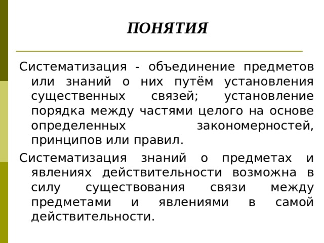       ПОНЯТИЯ Систематизация - объединение предметов или знаний о них путём установления существенных связей; установление порядка между частями целого на основе определенных закономерностей, принципов или правил. Систематизация знаний о предметах и явлениях действительности возможна в силу существования связи между предметами и явлениями в самой действительности. 