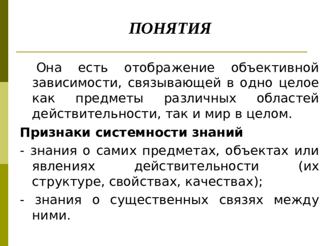       ПОНЯТИЯ  Она есть отображение объективной зависимости, связывающей в одно целое как предметы различных областей действительности, так и мир в целом. Признаки системности знаний - знания о самих предметах, объектах или явлениях действительности (их структуре, свойствах, качествах); - знания o существенных связях между ними. 