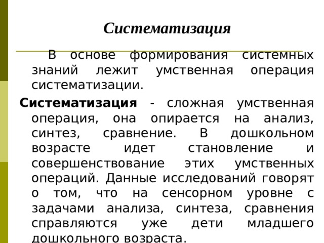       Систематизация  В основе формирования системных знаний лежит умственная операция систематизации. Систематизация - сложная умственная операция, она опирается нa анализ, синтез, сравнение. В дошкольном возрасте идет становление и совершенствование этих умственных операций. Данные исследований говорят о том, что на сенсорном уровне с задачами анализа, синтеза, сравнения справляются уже дети младшего дошкольного возраста.   