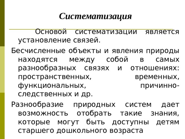       Систематизация  Основой систематизации является установление связей. Бесчисленные объекты и явления природы находятся между собой в самых разнообразных связях и отношениях: пространственных, временных, функциональных, причинно-следственных и др. Разнообразие природных систем дает возможность отобрать такие знания, которые могут быть доступны детям старшего дошкольного возраста 
