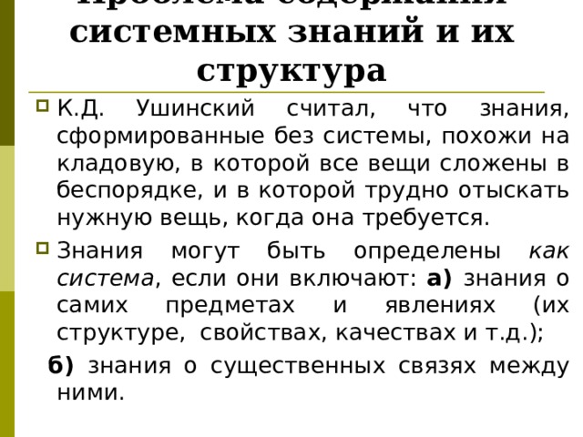Проблема содержания системных знаний и их структура К.Д. Ушинский считал, что знания, сформированные без системы, похожи на кладовую, в которой все вещи сложены в беспорядке, и в которой трудно отыскать нужную вещь, когда она требуется. Знания могут быть определены как система , если они включают: а) знания о самих предметах и явлениях (их структуре, свойствах, качествах и т.д.);  б) знания о существенных связях между ними. 
