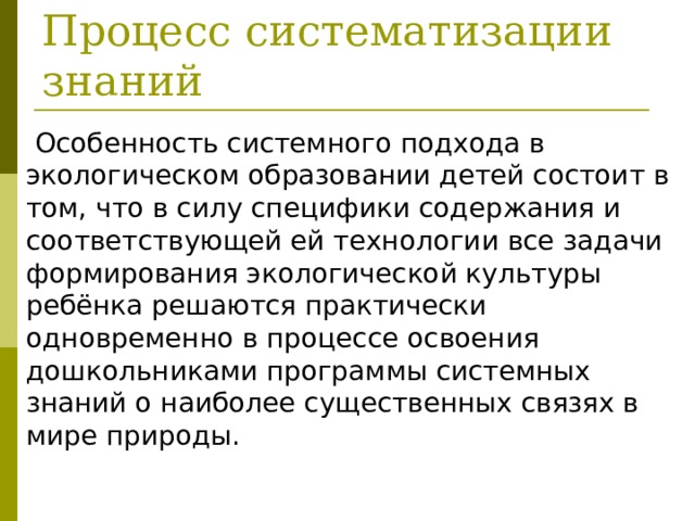  Процесс систематизации знаний  Особенность системного подхода в экологическом образовании детей состоит в том, что в силу специфики содержания и соответствующей ей технологии все задачи формиро­вания экологической культуры ребёнка решаются практически одновременно в процессе освоения дошкольниками программы системных знаний о наиболее существенных связях в мире природы. 