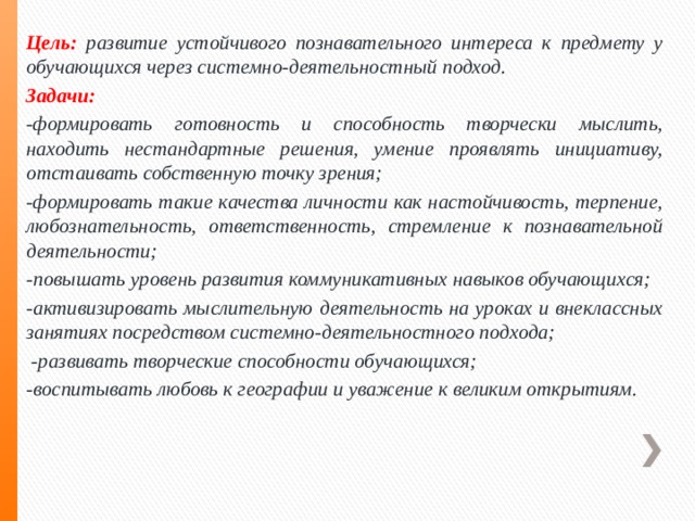 Цель:  развитие устойчивого познавательного интереса к предмету у обучающихся через системно-деятельностный подход. Задачи:  -формировать готовность и способность творчески мыслить, находить нестандартные решения, умение проявлять инициативу, отстаивать собственную точку зрения; -формировать такие качества личности как настойчивость, терпение, любознательность, ответственность, стремление к познавательной деятельности; -повышать уровень развития коммуникативных навыков обучающихся; -активизировать мыслительную деятельность на уроках и внеклассных занятиях посредством системно-деятельностного подхода;  -развивать творческие способности обучающихся; -воспитывать любовь к географии и уважение к великим открытиям. 