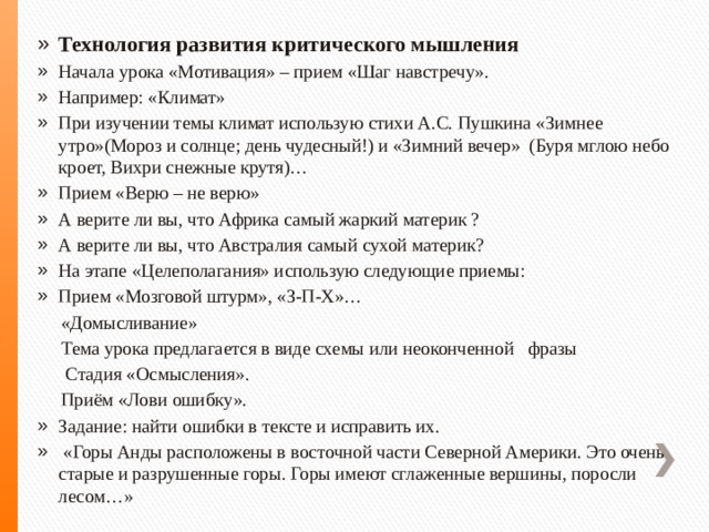 Технология развития критического мышления Начала урока «Мотивация» – прием «Шаг навстречу». Например: «Климат» При изучении темы климат использую стихи А.С. Пушкина «Зимнее утро»(Мороз и солнце; день чудесный!) и «Зимний вечер» (Буря мглою небо кроет, Вихри снежные крутя)… Прием «Верю – не верю» А верите ли вы, что Африка самый жаркий материк ? А верите ли вы, что Австралия самый сухой материк? На этапе «Целеполагания» использую следующие приемы: Прием «Мозговой штурм», «З-П-Х»…  «Домысливание»  Тема урока предлагается в виде схемы или неоконченной фразы  Стадия «Осмысления».  Приём «Лови ошибку». Задание: найти ошибки в тексте и исправить их.  «Горы Анды расположены в восточной части Северной Америки. Это очень старые и разрушенные горы. Горы имеют сглаженные вершины, поросли лесом…» 