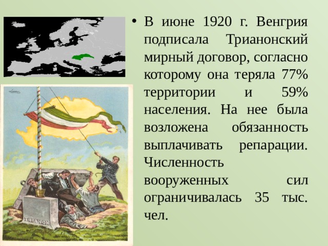 В июне 1920 г. Венгрия подписала Трианонский мирный договор, согласно которому она теряла 77% территории и 59% населения. На нее была возложена обязанность выплачивать репарации. Численность вооруженных сил ограничивалась 35 тыс. чел. 