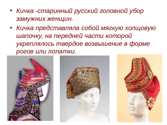 Кичка -старинный русский головной убор замужних женщин. Кичка представляла собой мягкую холщовую шапочку, на передней части которой укреплялось твердое возвышение в форме рогов или лопатки.  