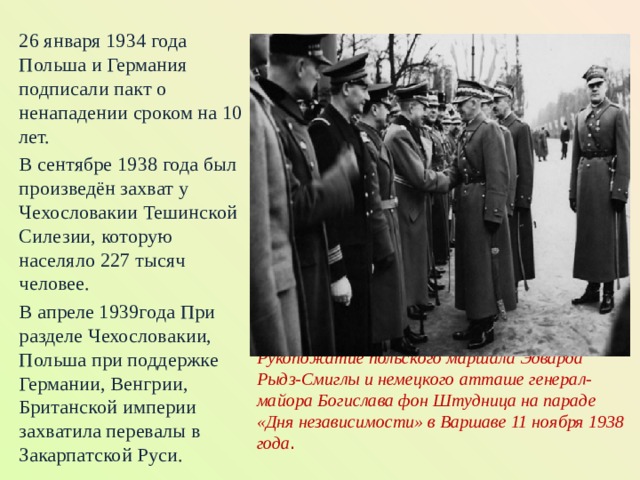 26 января 1934 года Польша и Германия подписали пакт о ненападении сроком на 10 лет. В сентябре 1938 года был произведён захват у Чехословакии Тешинской Силезии, которую населяло 227 тысяч человее. В апреле 1939года При разделе Чехословакии, Польша при поддержке Германии, Венгрии, Британской империи захватила перевалы в Закарпатской Руси.  Рукопожатие польского маршала Эдварда Рыдз-Смиглы и немецкого атташе генерал-майора Богислава фон Штудница на параде «Дня независимости» в Варшаве 11 ноября 1938 года .     