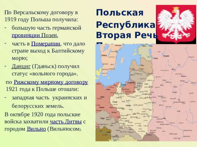Польская Республика  Вторая Речь Посполитая По Версальскому договору в 1919 году Польша получила: большую часть германской  провинции Позен , часть в  Померании , что дало стране выход к Балтийскому морю;  Данциг  (Гданьск) получил статус «вольного города».   по  Рижскому мирному договору  1921 года к Польше отошли: западная часть  украинских и   белорусских земель. В октябре 1920 года польские войска захватили  часть Литвы  с городом  Вильно  (Вильнюсом ).  