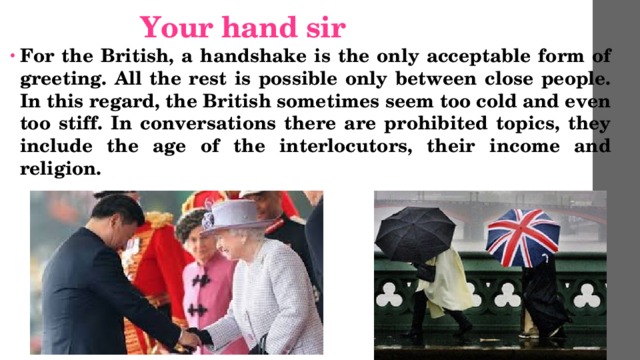  Your hand sir For the British, a handshake is the only acceptable form of greeting. All the rest is possible only between close people. In this regard, the British sometimes seem too cold and even too stiff. In conversations there are prohibited topics, they include the age of the interlocutors, their income and religion. 