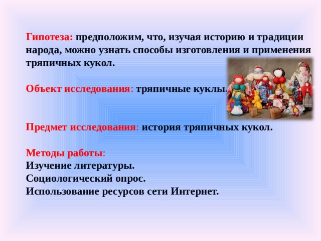 Гипотеза:   предположим, что, изучая историю и традиции народа, можно узнать способы изготовления и применения тряпичных кукол.   Объект исследования : тряпичные куклы.   Предмет исследования :  история тряпичных кукол.   Методы работы :  Изучение литературы.  Социологический опрос.  Использование ресурсов сети Интернет. 