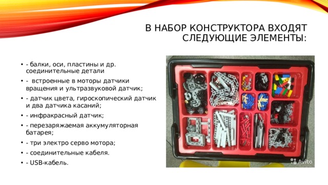 В набор конструктора входят следующие элементы:   - балки, оси, пластины и др. соединительные детали - встроенные в моторы датчики вращения и ультразвуковой датчик; - датчик цвета, гироскопический датчик и два датчика касаний; - инфракрасный датчик; - перезаряжаемая аккумуляторная батарея; - три электро серво мотора; - соединительные кабеля. - USB-кабель. 