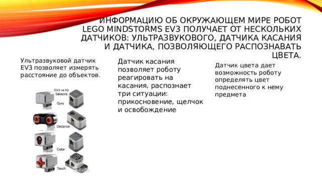 Информацию об окружающем мире робот Lego Mindstorms EV3 получает от нескольких датчиков: ультразвукового, датчика касания и датчика, позволяющего распознавать цвета. Ультразвуковой датчик EV3 позволяет измерять расстояние до объектов. Датчик касания позволяет роботу реагировать на касания, распознает три ситуации: прикосновение, щелчок и освобождение Датчик цвета дает возможность роботу определять цвет поднесенного к нему предмета 