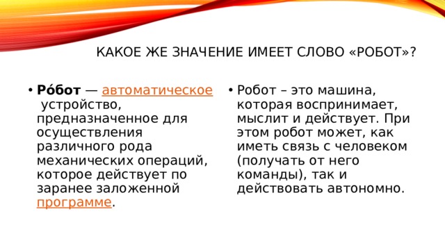 Какое же значение имеет слово «РОБОТ»? Ро́бот  —  автоматическое  устройство, предназначенное для осуществления различного рода механических операций, которое действует по заранее заложенной  программе . Робот – это машина, которая воспринимает, мыслит и действует. При этом робот может, как иметь связь с человеком (получать от него команды), так и действовать автономно. 