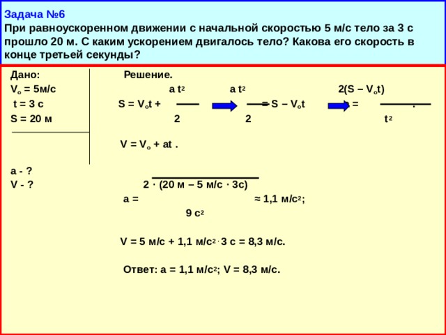 Задача №6  При равноускоренном движении с начальной скоростью 5 м/с тело за 3 с прошло 20 м. С каким ускорением двигалось тело? Какова его скорость в конце третьей секунды?  Дано:  Решение.  V о = 5м/с a t 2 a t 2 2(S – V o t)   t = 3 c  S = V o t +    = S – V o t a =  .  S = 20 м 2 2 t 2   V = V о  + at .   a - ?  V - ? 2 · (20 м – 5 м/с · 3с)    a =  ≈ 1,1 м/с 2 ;  9 с 2    V = 5 м/с + 1,1 м/с 2 ·  3 с = 8,3 м/с.   Ответ: а = 1,1 м/с 2 ; V = 8,3 м/с.     