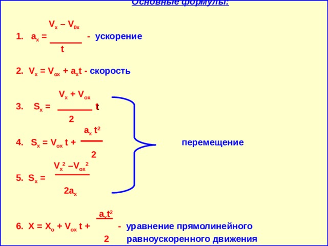    Основные формулы:     V x – V 0x  1.  а x = - ускорение     t    2. V x = V ox + a х t - скорость       V x + V ox  3. S x =   t   2    a x t 2  4. S x = V ox t +    перемещение  2   V x 2 – V ox 2  5. S x =     2 a x   a x t 2  6. X = X o + V ox t + - уравнение прямолинейного   2  равноускоренного движения     