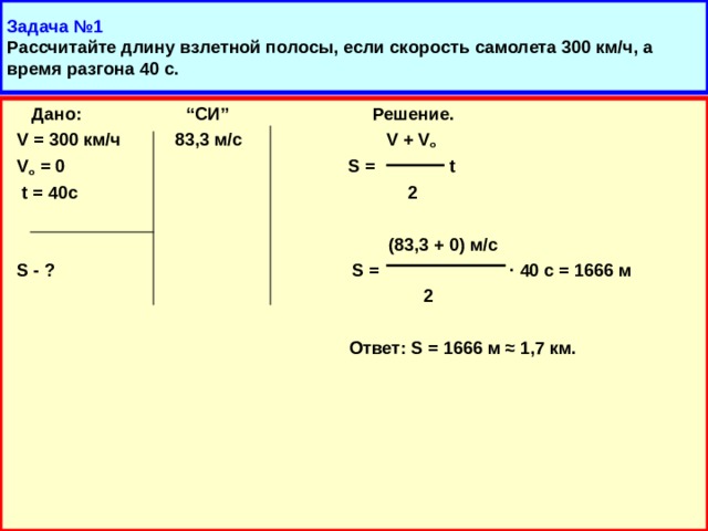 Задача №1  Рассчитайте длину взлетной полосы, если скорость самолета 300 км/ч, а время разгона 40 с.  Дано: “ СИ ” Решение.  V = 300 км/ч 83 ,3 м/с V + V o  V o = 0  S = t  t = 40 с 2   (83,3 + 0) м/с  S - ? S =  ·  40 с = 1666 м  2   Ответ: S = 1666 м ≈ 1,7 км.  