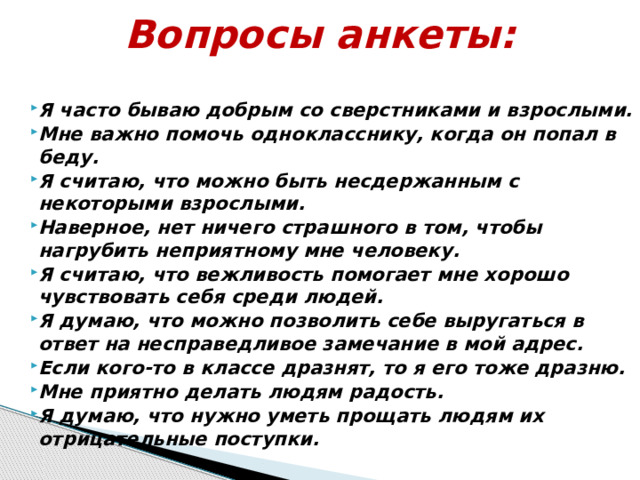 Вопросы анкеты:   Я часто бываю добрым со сверстниками и взрослыми. Мне важно помочь однокласснику, когда он попал в беду. Я считаю, что можно быть несдержанным с некоторыми взрослыми. Наверное, нет ничего страшного в том, чтобы нагрубить неприятному мне человеку. Я считаю, что вежливость помогает мне хорошо чувствовать себя среди людей. Я думаю, что можно позволить себе выругаться в ответ на несправедливое замечание в мой адрес. Если кого-то в классе дразнят, то я его тоже дразню. Мне приятно делать людям радость. Я думаю, что нужно уметь прощать людям их отрицательные поступки. 