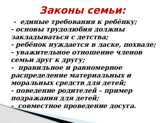 Законы семьи:  - единые требования к ребёнку;  - основы трудолюбия должны закладываться с детства;  - ребёнок нуждается в ласке, похвале;  - уважительное отношение членов семьи друг к другу;  - правильное и равномерное распределение материальных и моральных средств для детей;  - поведение родителей – пример подражания для детей;  - совместное проведение досуга. 