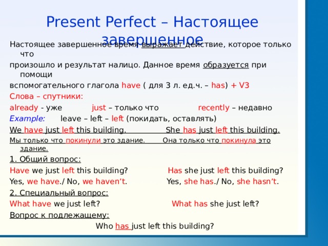 Present Perfect – Настоящее завершенное Настоящее завершенное время выражает действие, которое только что произошло и результат налицо. Данное время образуется при помощи вспомогательного глагола have ( для 3 л. ед.ч. – has )  + V3 Слова – спутники: already - уже  just – только что  recently – недавно Example: leave – left – left ( покидать, оставлять) We have just left this building. She has just left this building. Мы только что покинули это здание. Она только что покинула это здание. 1. Общий вопрос: Have we just left this building? Has she just left this building? Yes, we have ./ No, we haven’t . Yes, she has ./ No, she hasn’t . 2. Специальный вопрос: What have we just left? What has she just left? Вопрос к подлежащему:  Who has just left this building? 