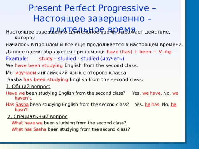 Present Perfect Progressive – Настоящее завершенно – длительное время Настоящее завершенно-длительное время выражает действие, которое началось в прошлом и все еще продолжается в настоящем времени. Данное время образуется при помощи have (has) + been + V ing . Example : study –  studied - studied ( изучать ) We have been studying English from the second class. Мы изучаем английский язык с второго класса.  Sasha has been studying English from the second class. 1. Общий вопрос: Have we been studying English from the second class? Yes, we have. No, we  haven’t. Has Sasha been studying English from the second class? Yes, he has.  No, he hasn’t.  2. Специальный вопрос  What have we been studying from the second class?  What has Sasha been studying from the second class? 