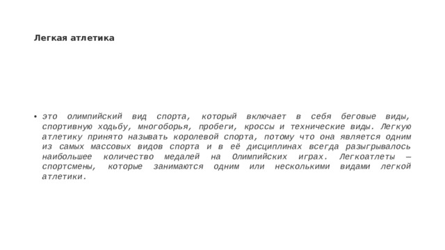 Легкая атлетика это олимпийский вид спорта, который включает в себя беговые виды, спортивную ходьбу, многоборья, пробеги, кроссы и технические виды. Легкую атлетику принято называть королевой спорта, потому что она является одним из самых массовых видов спорта и в её дисциплинах всегда разыгрывалось наибольшее количество медалей на Олимпийских играх. Легкоатлеты — спортсмены, которые занимаются одним или несколькими видами легкой атлетики.  