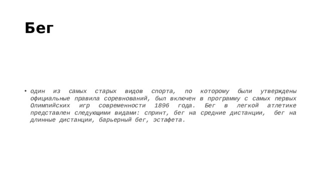 Бег один из самых старых видов спорта, по которому были утверждены официальные правила соревнований, был включен в программу с самых первых Олимпийских игр современности 1896 года. Бег в легкой атлетике представлен следующими видами: спринт, бег на средние дистанции,  бег на длинные дистанции, барьерный бег, эстафета. 
