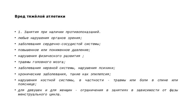 Вред тяжёлой атлетики 1. Занятия при наличии противопоказаний.  любые нарушения органов зрения; заболевания сердечно-сосудистой системы; повышенное или пониженное давление; нарушения физического развития ; травмы головного мозга; заболевания нервной системы, нарушения психики; хронические заболевания, такие как эпилепсия; нарушения костной системы, в частности - травмы или боли в спине или пояснице; для девушек и для женщин - ограничения в занятиях в зависимости от фазы менструального цикла.  