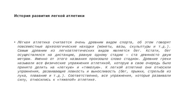 История развития легкой атлетики Лёгкая атлетика считается очень древним видом спорта, об этом говорят повсеместные археологические находки (монеты, вазы, скульптуры и т.д.). Самым древним из легкоатлетических видов является бег. Кстати, бег осуществлялся на дистанцию, равную одному стадию — ста девяносто двум метрам. Именно от этого названия произошло слово стадион. Древние греки называли все физические упражнения атлетикой, которую в свою очередь было принято делить на «легкую» и «тяжелую». К легкой атлетике они относили упражнения, развивающие ловкость и выносливость (бег, прыжки, стрельба из лука, плавание и т.д.). Соответственно, все упражнения, которые развивали силу, относились к «тяжелой» атлетике.  