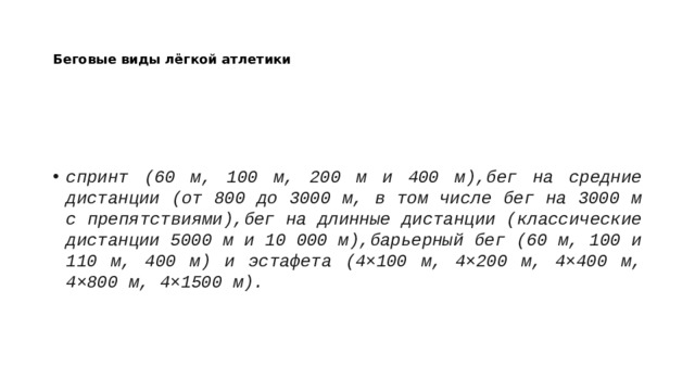 Беговые виды лёгкой атлетики спринт (60 м, 100 м, 200 м и 400 м),бег на средние дистанции (от 800 до 3000 м, в том числе бег на 3000 м с препятствиями),бег на длинные дистанции (классические дистанции 5000 м и 10 000 м),барьерный бег (60 м, 100 и 110 м, 400 м) и эстафета (4×100 м, 4×200 м, 4×400 м, 4×800 м, 4×1500 м). 