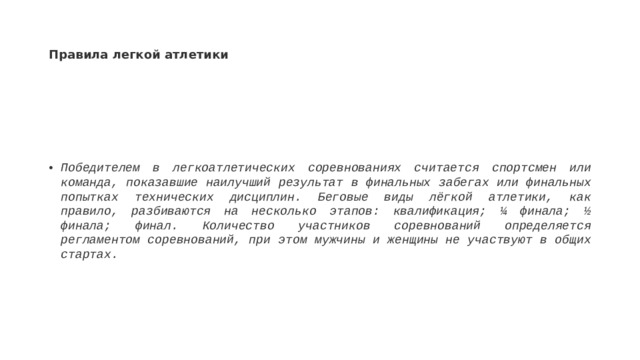Правила легкой атлетики Победителем в легкоатлетических соревнованиях считается спортсмен или команда, показавшие наилучший результат в финальных забегах или финальных попытках технических дисциплин. Беговые виды лёгкой атлетики, как правило, разбиваются на несколько этапов: квалификация; ¼ финала; ½ финала; финал. Количество участников соревнований определяется регламентом соревнований, при этом мужчины и женщины не участвуют в общих стартах.  