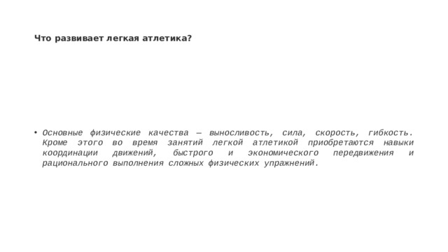 Что развивает легкая атлетика? Основные физические качества — выносливость, сила, скорость, гибкость. Кроме этого во время занятий легкой атлетикой приобретаются навыки координации движений, быстрого и экономического передвижения и рационального выполнения сложных физических упражнений.  