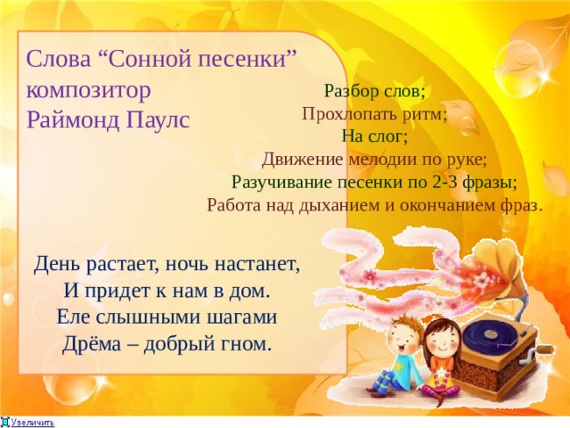 Слова “Cонной песенки”  композитор Раймонд Паулс Разбор слов; Прохлопать ритм; На слог; Движение мелодии по руке; Разучивание песенки по 2-3 фразы; Работа над дыханием и окончанием фраз. День растает, ночь настанет,  И придет к нам в дом. Еле слышными шагами  Дрёма – добрый гном. 