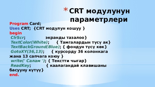 CRT модулунун параметрлери Program Card; Uses CRT; {CRT модулун кошуу } begin  ClrScr ; экранды тазалоо}  TextColor(White) ; { Тамгалардын түсү ак}  TextBackGround(Blue) ; { фондун түсү көк}  GotoXY(36,13) ; { курсорду 36 колонкага жана 13 сапчага коюу }  write(' Салам ') ; { Текстти чыгар}  ReadKey ; { каалагандай клавишаны басууну күтүү} end. 