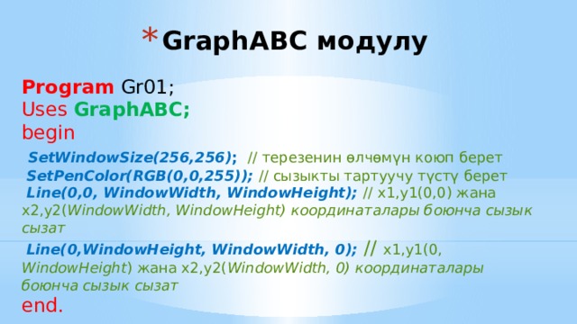 GraphABC модулу Program Gr01; Uses GraphABC;  begin   SetWindowSize(256,256) ; // терезенин өлчөмүн коюп берет  SetPenColor(RGB(0,0,255)); // сызыкты тартуучу түстү берет  Line(0,0, WindowWidth, WindowHeight); // х1,у1(0,0) жана х2,у2( WindowWidth, WindowHeight) координаталары боюнча сызык сызат  Line(0,WindowHeight, WindowWidth, 0);  // х1,у1(0, WindowHeight ) жана х2,у2( WindowWidth, 0) координаталары боюнча сызык сызат end. 