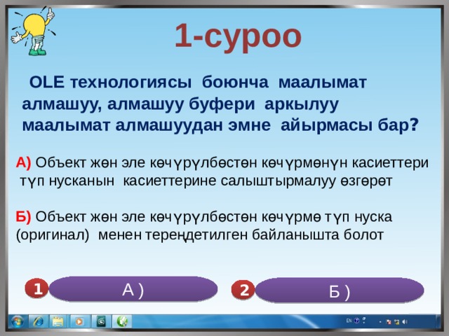  1-суроо   OLE технологиясы боюнча маалымат алмашуу, алмашуу буфери аркылуу маалымат алмашуудан эмне айырмасы бар ? А) Объект жөн эле көчүрүлбөстөн көчүрмөнүн касиеттери  түп нусканын касиеттерине салыштырмалуу өзгөрөт Б) Объект жөн эле көчүрүлбөстөн көчүрмө түп нуска (оригинал) менен тереңдетилген байланышта болот А ) Б ) 1 2 
