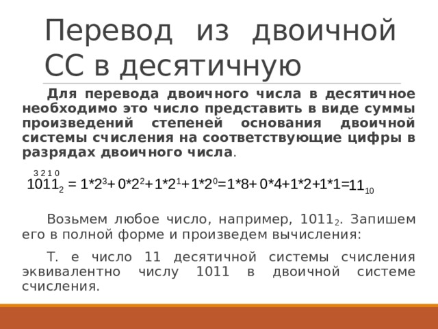 Перевод из двоичной СС в десятичную Для перевода двоичного числа в десятичное необходимо это число представить в виде суммы произведений степеней основания двоичной системы счисления на соответствующие цифры в разрядах двоичного числа . Возьмем любое число, например, 1011 2 . Запишем его в полной форме и произведем вычисления: Т. е число 11 десятичной системы счисления эквивалентно числу 1011 в двоичной системе счисления.  3 2 1 0 1*2 3 + 1011 2 = 1*2 1 + 1*2 0 = 1*8+ 0*4+ 1*2+ 1*1= 0*2 2 + 11 10 