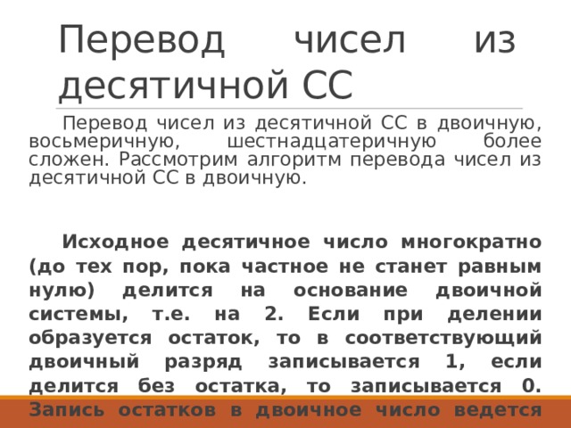 Перевод чисел из десятичной СС Перевод чисел из десятичной СС в двоичную, восьмеричную, шестнадцатеричную более сложен. Рассмотрим алгоритм перевода чисел из десятичной СС в двоичную. Исходное десятичное число многократно (до тех пор, пока частное не станет равным нулю) делится на основание двоичной системы, т.е. на 2. Если при делении образуется остаток, то в соответствующий двоичный разряд записывается 1, если делится без остатка, то записывается 0. Запись остатков в двоичное число ведется слева направо, т.е. от младшего разряда к старшим. 