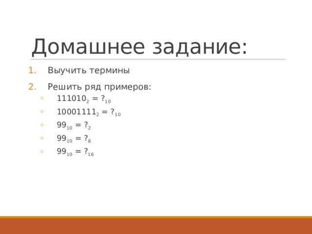 Домашнее задание: Выучить термины Решить ряд примеров: 111010 2 = ? 10 10001111 2 = ? 10 99 10 = ? 2 99 10 = ? 8 99 10 = ? 16 111010 2 = ? 10 10001111 2 = ? 10 99 10 = ? 2 99 10 = ? 8 99 10 = ? 16 