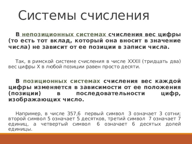 Системы счисления В непозиционных системах счисления вес цифры (то есть тот вклад, который она вносит в значение числа) не зависит от ее позиции в записи числа.  Так, в римской системе счисления в числе ХХХII (тридцать два) вес цифры Х в любой позиции равен просто десяти. В позиционных системах счисления вес каждой цифры изменяется в зависимости от ее положения (позиции) в последовательности цифр, изображающих число.       Например, в числе 357,6  первый символ  3 означает 3 сотни; второй символ 5 означает 5 десятков, третий символ  7 означает 7 единиц, а четвертый символ  6 означает 6 десятых долей единицы.  