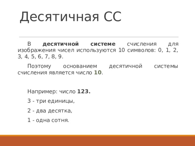 Десятичная СС В десятичной системе счисления для изображения чисел используются 10 символов: 0, 1, 2, 3, 4, 5, 6, 7, 8, 9. Поэтому основанием десятичной системы счисления является число 10 . Например: число 123.  3 - три единицы, 2 - два десятка, 1 - одна сотня. 