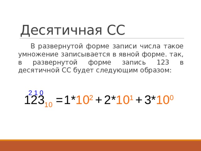 Десятичная СС В развернутой форме записи числа такое умножение записывается в явной форме. так, в развернутой форме запись 123 в десятичной СС будет следующим образом:  2 1 0 123 10 = 1* 10 2 + 2* 10 1 + 3* 10 0 