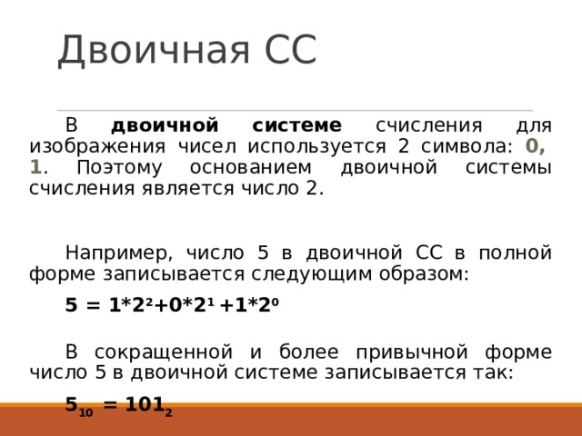 Двоичная СС В двоичной системе счисления для изображения чисел используется 2 символа: 0,  1 . Поэтому основанием двоичной системы счисления является число 2. Например, число 5 в двоичной СС в полной форме записывается следующим образом: 5 = 1*2 2 +0*2 1 +1*2 0  В сокращенной и более привычной форме число 5 в двоичной системе записывается так: 5 10 = 101 2  