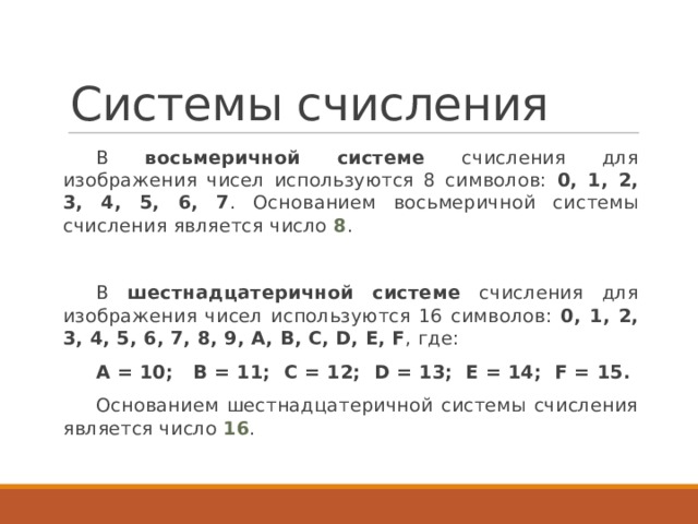 Системы счисления В восьмеричной системе счисления для изображения чисел используются 8 символов: 0, 1, 2, 3, 4, 5, 6, 7 . Основанием восьмеричной системы счисления является число 8 . В шестнадцатеричной системе счисления для изображения чисел используются 16 символов: 0, 1, 2, 3, 4, 5, 6, 7, 8, 9, А, B, C, D, E, F , где: А = 10;   B = 11;  C = 12;  D = 13;  E = 14;  F = 15. Основанием шестнадцатеричной системы счисления является число 16 . 